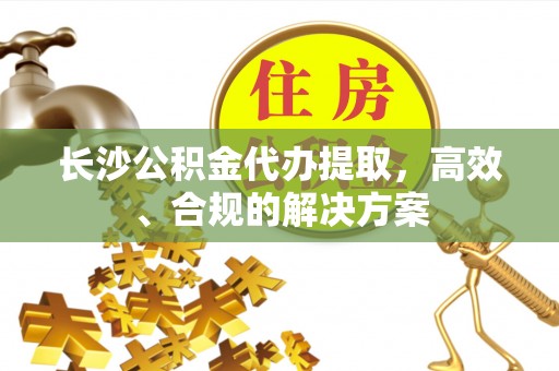 江都长沙公积金代办提取，高效、合规的解决方案