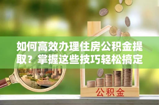 江都如何高效办理住房公积金提取？掌握这些技巧轻松搞定