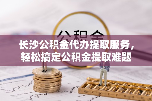 江都长沙公积金代办提取服务，轻松搞定公积金提取难题