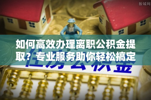 江都如何高效办理离职公积金提取？专业服务助你轻松搞定