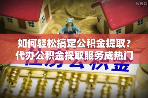 江都如何轻松搞定公积金提取？代办公积金提取服务成热门选择