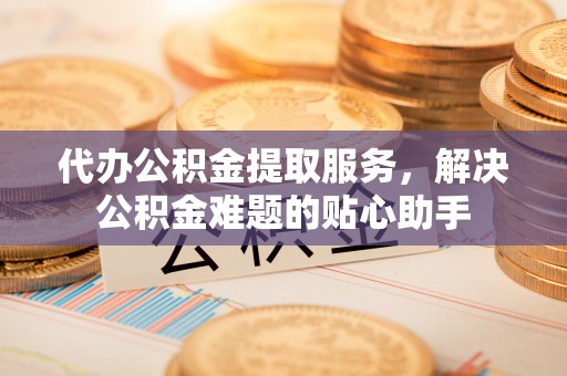 江都代办公积金提取服务，解决公积金难题的贴心助手