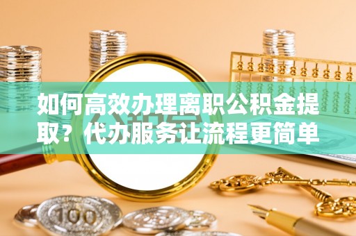 江都如何高效办理离职公积金提取？代办服务让流程更简单