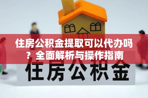 江都住房公积金提取可以代办吗？全面解析与操作指南