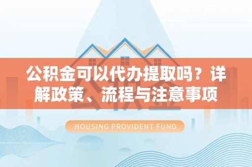 江都公积金可以代办提取吗？详解政策、流程与注意事项