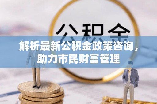 江都解析最新公积金政策咨询，助力市民财富管理