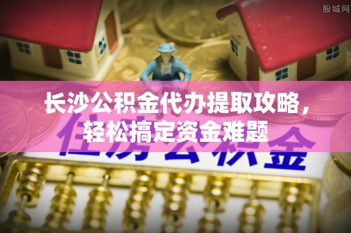 江都长沙公积金代办提取攻略，轻松搞定资金难题