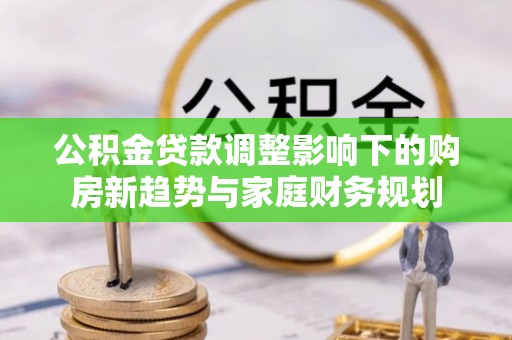 江都公积金贷款调整影响下的购房新趋势与家庭财务规划