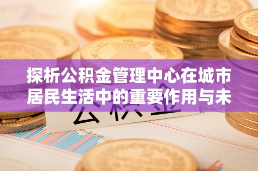 江都探析公积金管理中心在城市居民生活中的重要作用与未来发展趋势