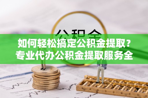江都如何轻松搞定公积金提取？专业代办公积金提取服务全解析