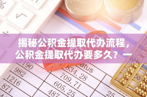 江都揭秘公积金提取代办流程，公积金提取代办要多久？一文读懂