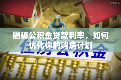 江都揭秘公积金贷款利率，如何优化你的购房计划