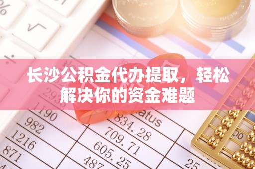 江都长沙公积金代办提取，轻松解决你的资金难题