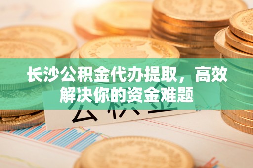 江都长沙公积金代办提取，高效解决你的资金难题
