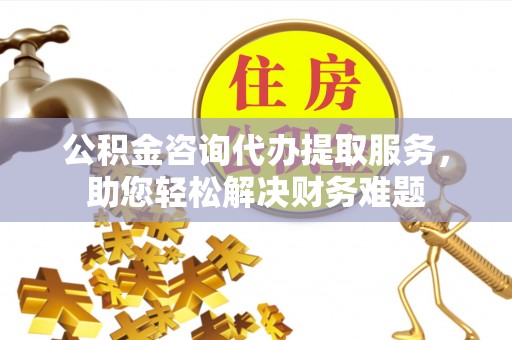 江都公积金咨询代办提取服务，助您轻松解决财务难题