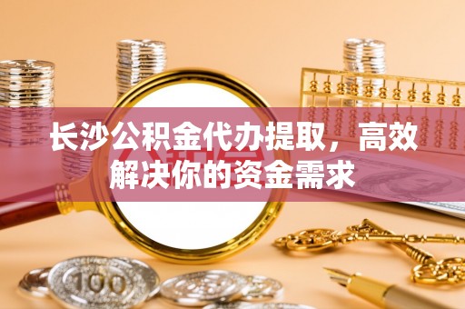 江都长沙公积金代办提取，高效解决你的资金需求