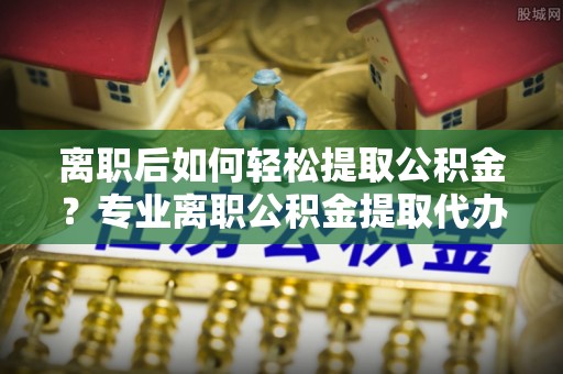 江都离职后如何轻松提取公积金？专业离职公积金提取代办服务指南