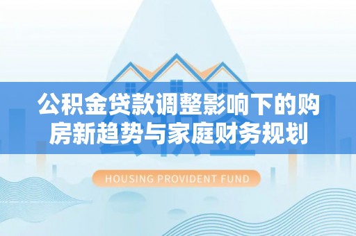 江都公积金贷款调整影响下的购房新趋势与家庭财务规划