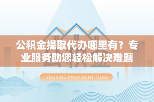 江都公积金提取代办哪里有？专业服务助您轻松解决难题