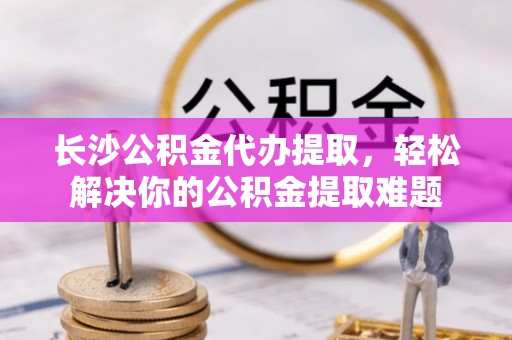 江都长沙公积金代办提取，轻松解决你的公积金提取难题