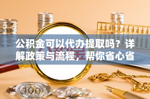 江都公积金可以代办提取吗？详解政策与流程，帮你省心省力