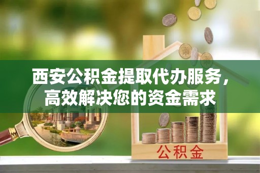 江都西安公积金提取代办服务，高效解决您的资金需求